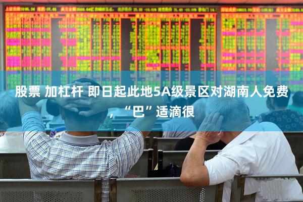 股票 加杠杆 即日起此地5A级景区对湖南人免费，“巴”适滴很
