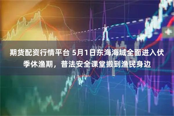 期货配资行情平台 5月1日东海海域全面进入伏季休渔期，普法安全课堂搬到渔民身边