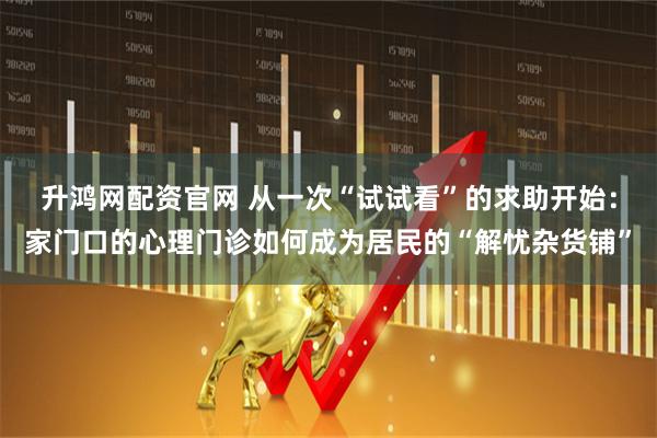 升鸿网配资官网 从一次“试试看”的求助开始：家门口的心理门诊如何成为居民的“解忧杂货铺”