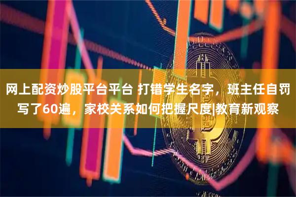 网上配资炒股平台平台 打错学生名字，班主任自罚写了60遍，家校关系如何把握尺度|教育新观察