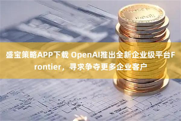 盛宝策略APP下载 OpenAI推出全新企业级平台Frontier，寻求争夺更多企业客户