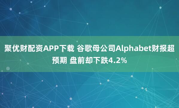聚优财配资APP下载 谷歌母公司Alphabet财报超预期 盘前却下跌4.2%