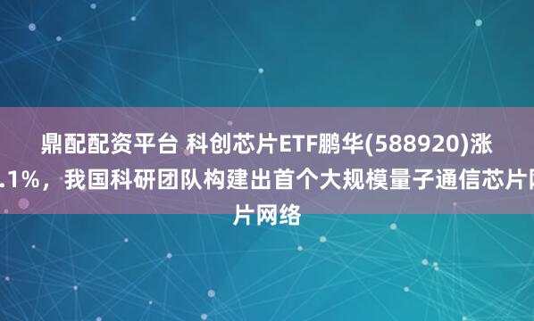 鼎配配资平台 科创芯片ETF鹏华(588920)涨超1.1%，我国科研团队构建出首个大规模量子通信芯片网络