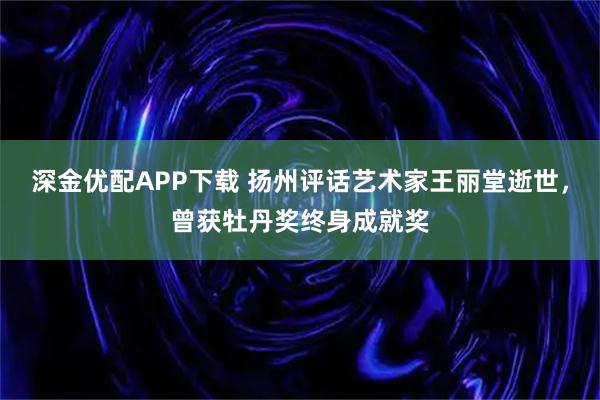深金优配APP下载 扬州评话艺术家王丽堂逝世，曾获牡丹奖终身成就奖