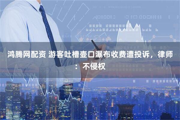 鸿腾网配资 游客吐槽壶口瀑布收费遭投诉，律师：不侵权