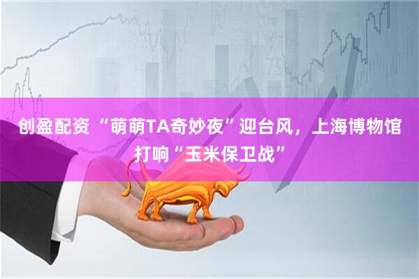 创盈配资 “萌萌TA奇妙夜”迎台风,上海博物馆打响“玉米保卫战”