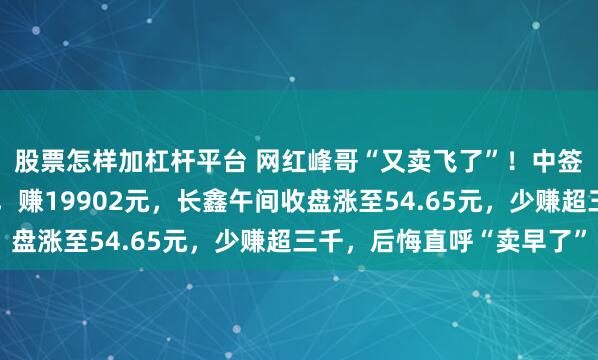 股票怎样加杠杆平台 网红峰哥“又卖飞了”！中签长鑫科技开盘即卖出，赚19902元，长鑫午间收盘涨至54.65元，少赚超三千，后悔直呼“卖早了”