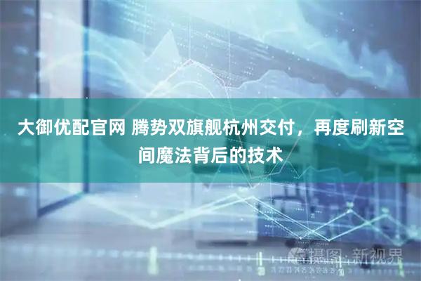 大御优配官网 腾势双旗舰杭州交付，再度刷新空间魔法背后的技术