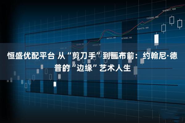 恒盛优配平台 从“剪刀手”到画布前：约翰尼·德普的“边缘”艺术人生