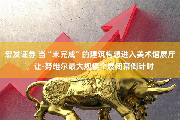 宏发证券 当“未完成”的建筑构想进入美术馆展厅，让·努维尔最大规模个展闭幕倒计时