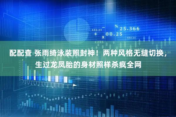 配配查 张雨绮泳装照封神！两种风格无缝切换，生过龙凤胎的身材照样杀疯全网