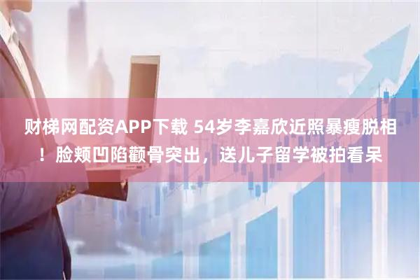 财梯网配资APP下载 54岁李嘉欣近照暴瘦脱相！脸颊凹陷颧骨突出，送儿子留学被拍看呆