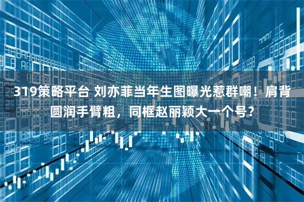 319策略平台 刘亦菲当年生图曝光惹群嘲！肩背圆润手臂粗，同框赵丽颖大一个号？