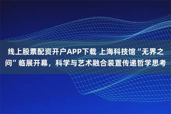线上股票配资开户APP下载 上海科技馆“无界之问”临展开幕，科学与艺术融合装置传递哲学思考