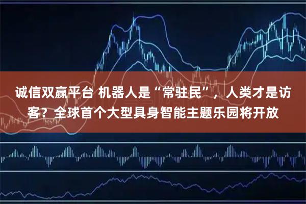 诚信双赢平台 机器人是“常驻民”，人类才是访客？全球首个大型具身智能主题乐园将开放